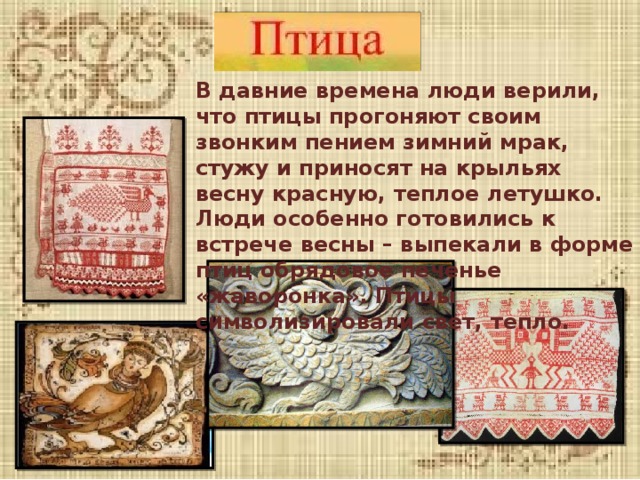 В давние времена люди верили, что птицы прогоняют своим звонким пением зимний мрак, стужу и приносят на крыльях весну красную, теплое летушко. Люди особенно готовились к встрече весны – выпекали в форме птиц обрядовое печенье «жаворонка». Птицы символизировали свет, тепло. 