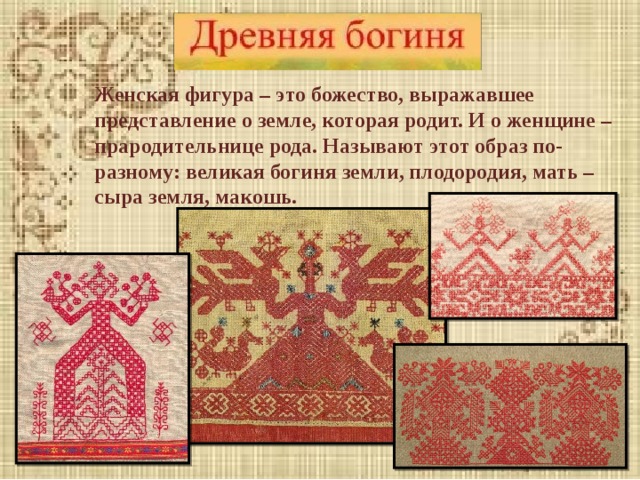 Женская фигура – это божество, выражавшее представление о земле, которая родит. И о женщине – прародительнице рода. Называют этот образ по-разному: великая богиня земли, плодородия, мать – сыра земля, макошь. 
