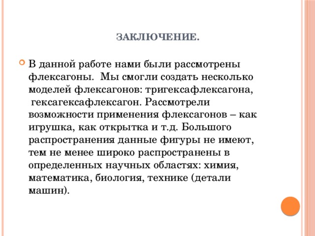 Заключение.   В данной работе нами были рассмотрены флексагоны. Мы смогли создать несколько моделей флексагонов: тригексафлексагона,  гексагексафлексагон. Рассмотрели возможности применения флексагонов – как игрушка, как открытка и т.д. Большого распространения данные фигуры не имеют, тем не менее широко распространены в определенных научных областях: химия, математика, биология, технике (детали машин). 