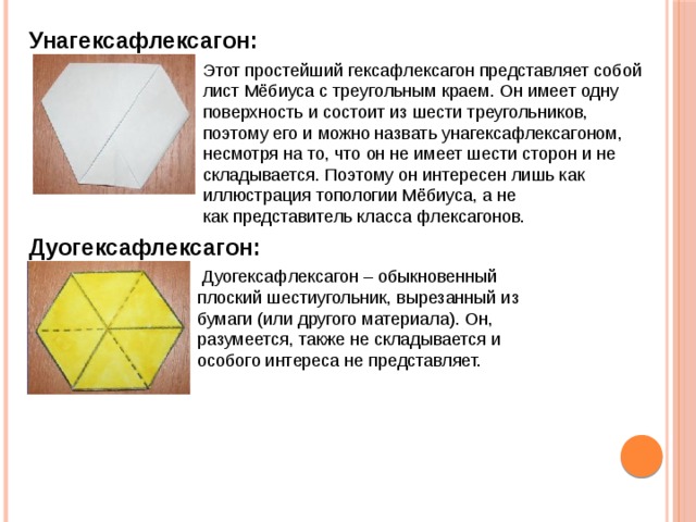 Унагексафлексагон: Этот простейший гексафлексагон представляет собой лист Мёбиуса с треугольным краем. Он имеет одну поверхность и состоит из шести треугольников, поэтому его и можно назвать унагексафлексагоном, несмотря на то, что он не имеет шести сторон и не складывается. Поэтому он интересен лишь как иллюстрация топологии Мёбиуса, а не как представитель класса флексагонов. Дуогексафлексагон:   Дуогексафлексагон – обыкновенный плоский шестиугольник, вырезанный из бумаги (или другого материала). Он, разумеется, также не складывается и особого интереса не представляет. 