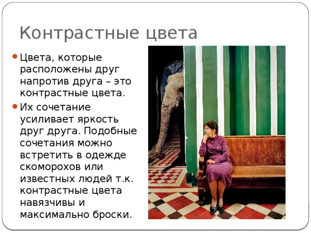Контрастные цвета Цвета, которые расположены друг напротив друга – это контрастные цвета. Их сочетание усиливает яркость друг друга. Подобные сочетания можно встретить в одежде скоморохов или известных людей т.к. контрастные цвета навязчивы и максимально броски. 