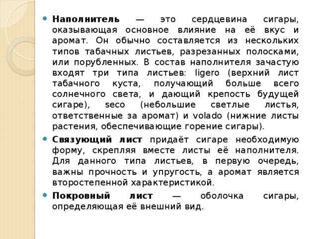 Наполнитель — это сердцевина сигары, оказывающая основное влияние на её вкус и аромат. Он обычно составляется из нескольких типов табачных листьев, разрезанных полосками, или порубленных. В состав наполнителя зачастую входят три типа листьев: ligero (верхний лист табачного куста, получающий больше всего солнечного света, и дающий крепость будущей сигаре), seco (небольшие светлые листья, ответственные за аромат) и volado (нижние листы растения, обеспечивающие горение сигары). Связующий лист придаёт сигаре необходимую форму, скрепляя вместе листы её наполнителя. Для данного типа листьев, в первую очередь, важны прочность и упругость, а аромат является второстепенной характеристикой. Покровный лист — оболочка сигары, определяющая её внешний вид. 