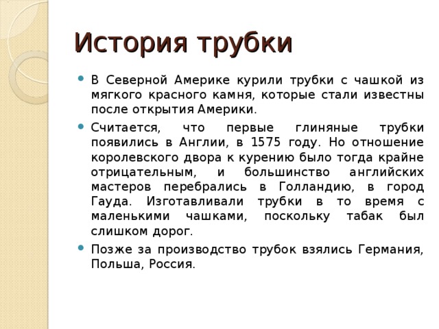 История трубки В Северной Америке курили трубки с чашкой из мягкого красного камня, которые стали известны после открытия Америки. Считается, что первые глиняные трубки появились в Англии, в 1575 году. Но отношение королевского двора к курению было тогда крайне отрицательным, и большинство английских мастеров перебрались в Голландию, в город Гауда. Изготавливали трубки в то время с маленькими чашками, поскольку табак был слишком дорог. Позже за производство трубок взялись Германия, Польша, Россия. 