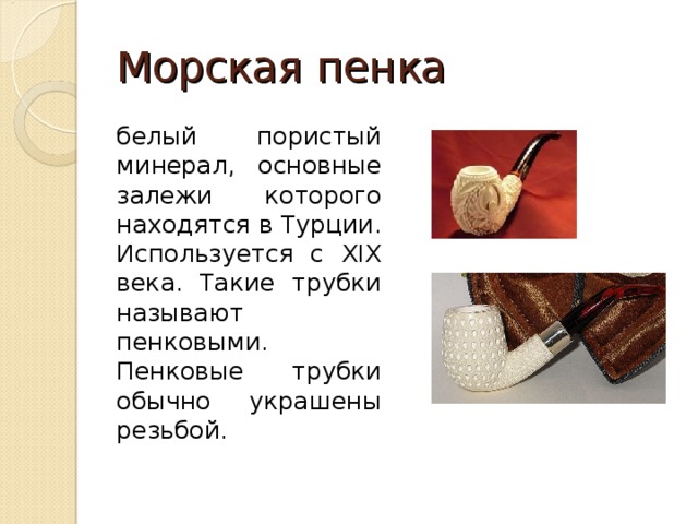Морская пенка белый пористый минерал, основные залежи которого находятся в Турции. Используется с XIX века. Такие трубки называют пенковыми. Пенковые трубки обычно украшены резьбой. 