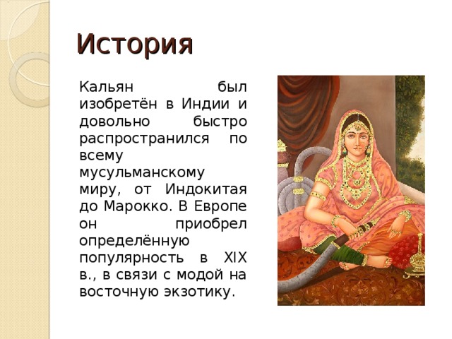 История Кальян был изобретён в Индии и довольно быстро распространился по всему мусульманскому миру, от Индокитая до Марокко. В Европе он приобрел определённую популярность в XIX в., в связи с модой на восточную экзотику. 