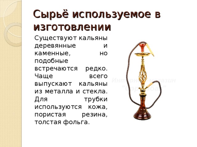 Сырьё используемое в изготовлении Существуют кальяны деревянные и каменные, но подобные встречаются редко. Чаще всего выпускают кальяны из металла и стекла. Для трубки используются кожа, пористая резина, толстая фольга. 