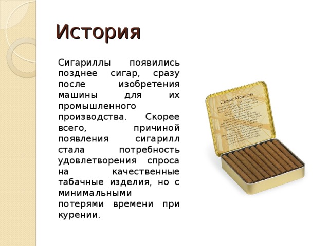 История Сигариллы появились позднее сигар, сразу после изобретения машины для их промышленного производства. Скорее всего, причиной появления сигарилл стала потребность удовлетворения спроса на качественные табачные изделия, но с минимальными потерями времени при курении. 