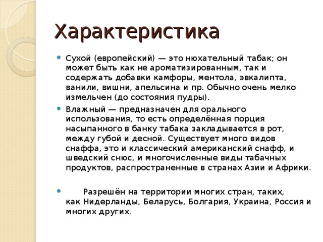 Характеристика Сухой (европейский) — это нюхательный табак; он может быть как не ароматизированным, так и содержать добавки камфоры, ментола, эвкалипта, ванили, вишни, апельсина и пр. Обычно очень мелко измельчен (до состояния пудры). Влажный — предназначен для орального использования, то есть определённая порция насыпанного в банку табака закладывается в рот, между губой и десной. Существует много видов снаффа, это и классический американский снафф, и шведский снюс, и многочисленные виды табачных продуктов, распространенные в странах Азии и Африки.   Разрешён на территории многих стран, таких, как Нидерланды, Беларусь, Болгария, Украина, Россия и многих других.  