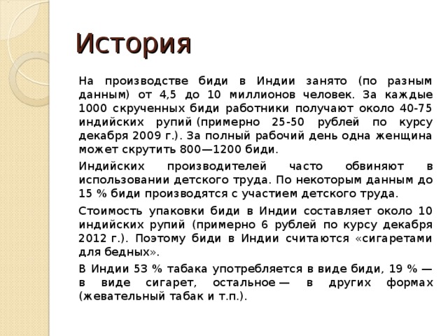 История На производстве биди в Индии занято (по разным данным) от 4,5 до 10 миллионов человек. За каждые 1000 скрученных биди работники получают около 40-75 индийских рупий (примерно 25-50 рублей по курсу декабря 2009 г.). За полный рабочий день одна женщина может скрутить 800—1200 биди.  Индийских производителей часто обвиняют в использовании детского труда. По некоторым данным до 15 % биди производятся с участием детского труда.  Стоимость упаковки биди в Индии составляет около 10 индийских рупий (примерно 6 рублей по курсу декабря 2012 г.). Поэтому биди в Индии считаются «сигаретами для бедных». В Индии 53 % табака употребляется в виде биди, 19 % — в виде сигарет, остальное — в других формах (жевательный табак и т.п.). 