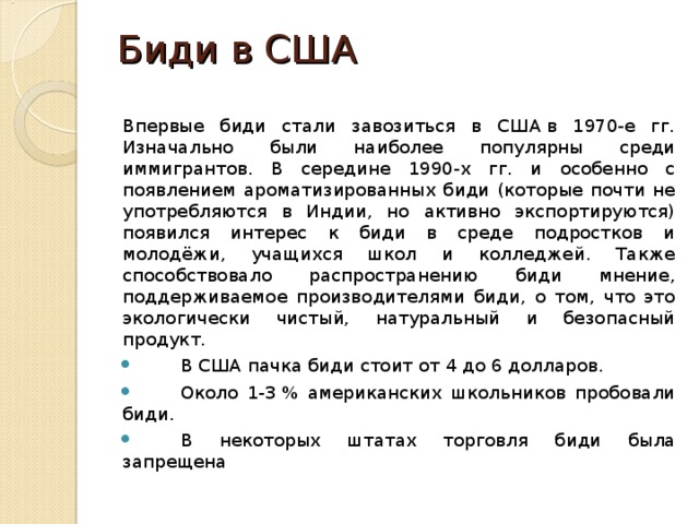 Биди в США   Впервые биди стали завозиться в США в 1970-е гг. Изначально были наиболее популярны среди иммигрантов. В середине 1990-х гг. и особенно с появлением ароматизированных биди (которые почти не употребляются в Индии, но активно экспортируются) появился интерес к биди в среде подростков и молодёжи, учащихся школ и колледжей. Также способствовало распространению биди мнение, поддерживаемое производителями биди, о том, что это экологически чистый, натуральный и безопасный продукт.  В США пачка биди стоит от 4 до 6 долларов.  Около 1-3 % американских школьников пробовали биди.  В некоторых штатах торговля биди была запрещена 