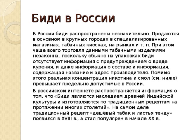Биди в России В России биди распространены незначительно. Продаются в основном в крупных городах в специализированных магазинах, табачных киосках, на рынках и т. п. При этом чаще всего торговля данными табачными изделиями незаконна, поскольку обычно на упаковках биди отсутствует информация с предупреждением о вреде курения, и даже информация о составе и информация, содержащая название и адрес производителя. Помимо этого реальная концентрация никотина и смол (см. ниже) превышает предельно допустимые в России.  В российском интернете распространяется информация о том, что «Биди являются наследием древней Индийской культуры и изготовляются по традиционным рецептам на протяжении многих столетий». На самом деле традиционный рецепт «дешёвый табак и листья тенду» появился в XVIII в., а стал популярен в начале XX в. 