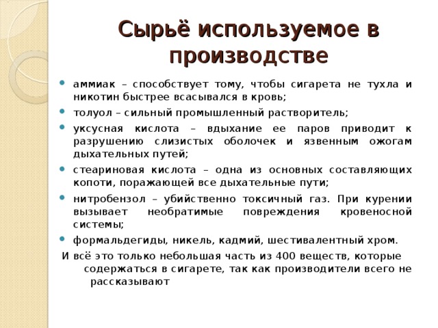 Сырьё используемое в производстве аммиак – способствует тому, чтобы сигарета не тухла и никотин быстрее всасывался в кровь; толуол – сильный промышленный растворитель; уксусная кислота – вдыхание ее паров приводит к разрушению слизистых оболочек и язвенным ожогам дыхательных путей; стеариновая кислота – одна из основных составляющих копоти, поражающей все дыхательные пути; нитробензол – убийственно токсичный газ. При курении вызывает необратимые повреждения кровеносной системы; формальдегиды, никель, кадмий, шестивалентный хром. И всё это только небольшая часть из 400 веществ, которые содержаться в сигарете, так как производители всего не рассказывают 