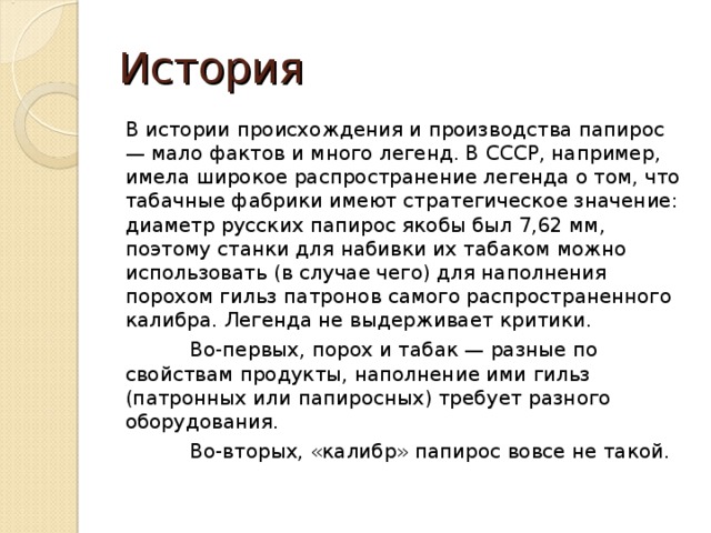 История В истории происхождения и производства папирос — мало фактов и много легенд. В СССР, например, имела широкое распространение легенда о том, что табачные фабрики имеют стратегическое значение: диаметр русских папирос якобы был 7,62 мм, поэтому станки для набивки их табаком можно использовать (в случае чего) для наполнения порохом гильз патронов самого распространенного калибра. Легенда не выдерживает критики.  Во-первых, порох и табак — разные по свойствам продукты, наполнение ими гильз (патронных или папиросных) требует разного оборудования.  Во-вторых, «калибр» папирос вовсе не такой. 