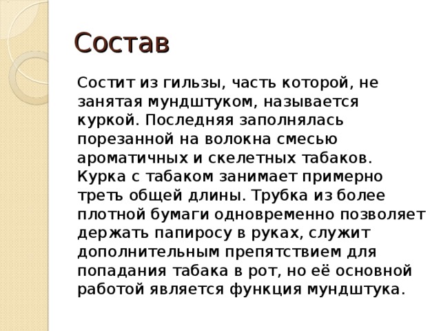 Состав Состит из гильзы, часть которой, не занятая мундштуком, называется куркой. Последняя заполнялась порезанной на волокна смесью ароматичных и скелетных табаков. Курка с табаком занимает примерно треть общей длины. Трубка из более плотной бумаги одновременно позволяет держать папиросу в руках, служит дополнительным препятствием для попадания табака в рот, но её основной работой является функция мундштука. 