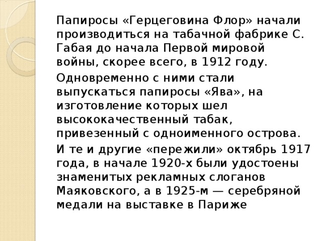 Папиросы «Герцеговина Флор» начали производиться на табачной фабрике С. Габая до начала Первой мировой войны, скорее всего, в 1912 году.       Одновременно с ними стали выпускаться папиросы «Ява», на изготовление которых шел высококачественный табак, привезенный с одноименного острова.  И те и другие «пережили» октябрь 1917 года, в начале 1920-х были удостоены знаменитых рекламных слоганов Маяковского, а в 1925-м — серебряной медали на выставке в Париже 