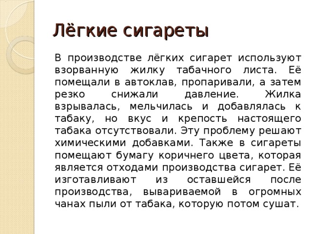 Лёгкие сигареты В производстве лёгких сигарет используют взорванную жилку табачного листа. Её помещали в автоклав, пропаривали, а затем резко снижали давление. Жилка взрывалась, мельчилась и добавлялась к табаку, но вкус и крепость настоящего табака отсутствовали. Эту проблему решают химическими добавками. Также в сигареты помещают бумагу коричнего цвета, которая является отходами производства сигарет. Её изготавливают из оставшейся после производства, вывариваемой в огромных чанах пыли от табака, которую потом сушат. 