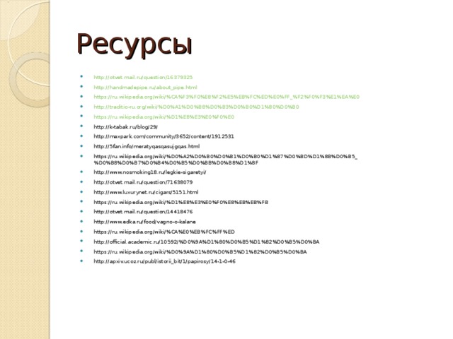 Ресурсы http://otvet.mail.ru/question/16379325 http://handmadepipe.ru/about_pipe.html https://ru.wikipedia.org/wiki/%CA%F3%F0%E8%F2%E5%EB%FC%ED%E0%FF_%F2%F0%F3%E1%EA%E0 http://traditio-ru.org/wiki/%D0%A1%D0%B8%D0%B3%D0%B0%D1%80%D0%B0 https://ru.wikipedia.org/wiki/%D1%E8%E3%E0%F0%E0 http://k-tabak.ru/blog/29/ http://maxpark.com/community/3652/content/1912531 http://5fan.info/meratyqasqasujgqas.html https://ru.wikipedia.org/wiki/%D0%A2%D0%B0%D0%B1%D0%B0%D1%87%D0%BD%D1%8B%D0%B5_%D0%B8%D0%B7%D0%B4%D0%B5%D0%BB%D0%B8%D1%8F http://www.nosmoking18.ru/legkie-sigaretyi/ http://otvet.mail.ru/question/71638079 http://www.luxurynet.ru/cigars/5151.html https://ru.wikipedia.org/wiki/%D1%E8%E3%E0%F0%E8%EB%EB%FB http://otvet.mail.ru/question/14418476 http://www.edka.ru/food/vagno-o-kalane https://ru.wikipedia.org/wiki/%CA%E0%EB%FC%FF%ED http://official.academic.ru/10592/%D0%9A%D1%80%D0%B5%D1%82%D0%B5%D0%BA https://ru.wikipedia.org/wiki/%D0%9A%D1%80%D0%B5%D1%82%D0%B5%D0%BA http://apxiv.ucoz.ru/publ/istorii_bit/1/papirosy/14-1-0-46        