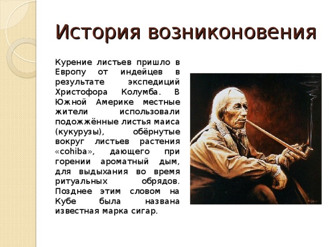 История возниконовения Курение листьев пришло в Европу от индейцев в результате экспедиций Христофора Колумба. В Южной Америке местные жители использовали подожжённые листья маиса (кукурузы), обёрнутые вокруг листьев растения «cohiba», дающего при горении ароматный дым, для выдыхания во время ритуальных обрядов. Позднее этим словом на Кубе была названа известная марка сигар. 