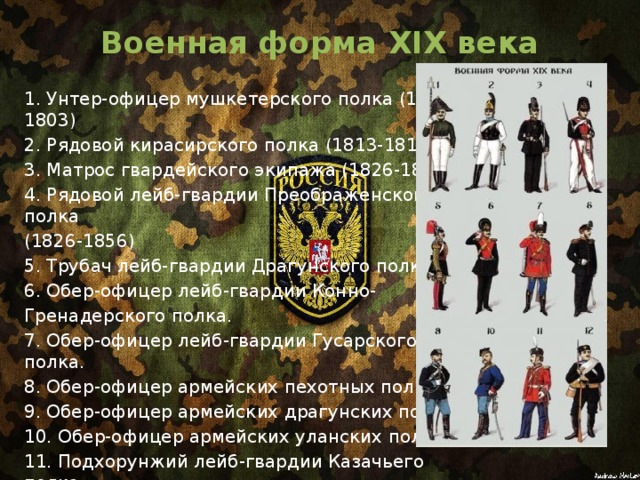 Военная форма XIX века   1. Унтер-офицер мушкетерского полка (1802-1803) 2. Рядовой кирасирского полка (1813-1814) 3. Матрос гвардейского экипажа (1826-1856) 4. Рядовой лейб-гвардии Преображенского полка (1826-1856) 5. Трубач лейб-гвардии Драгунского полка. 6. Обер-офицер лейб-гвардии Конно- Гренадерского полка. 7. Обер-офицер лейб-гвардии Гусарского полка. 8. Обер-офицер армейских пехотных полков.  9. Обер-офицер армейских драгунских полков. 10. Обер-офицер армейских уланских полков. 11. Подхорунжий лейб-гвардии Казачьего полка. 12. Рядовой армейских пехотных полков. 