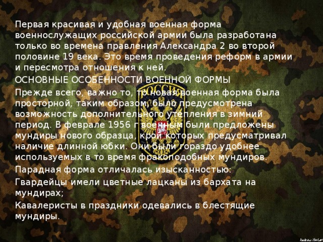 Первая красивая и удобная военная форма военнослужащих российской армии была разработана только во времена правления Александра 2 во второй половине 19 века. Это время проведения реформ в армии и пересмотра отношения к ней. ОСНОВНЫЕ ОСОБЕННОСТИ ВОЕННОЙ ФОРМЫ Прежде всего, важно то, то новая военная форма была просторной, таким образом, было предусмотрена возможность дополнительного утепления в зимний период. В феврале 1956 г военным были предложены мундиры нового образца, крой которых предусматривал наличие длинной юбки. Они были гораздо удобнее используемых в то время фракоподобных мундиров. Парадная форма отличалась изысканностью: Гвардейцы имели цветные лацканы из бархата на мундирах; Кавалеристы в праздники одевались в блестящие мундиры. 