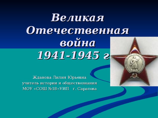 Великая Отечественная война  1941-1945 гг. Жданова Лилия Юрьевна учитель истории и обществознания МОУ «СОШ №18»УИП г. Саратова 