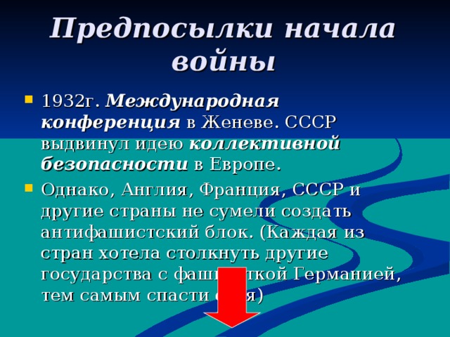 Предпосылки начала войны 1932г. Международная конференция в Женеве. СССР выдвинул идею коллективной безопасности в Европе.   Однако, Англия, Франция, СССР и другие страны не сумели создать антифашистский блок. (Каждая из стран хотела столкнуть другие государства с фашитсткой Германией , тем самым спасти себя) 