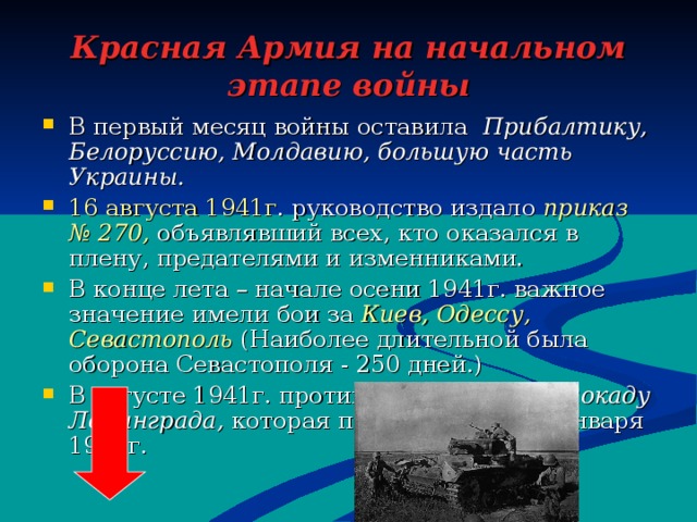 Красная Армия на начальном этапе войны В первый месяц войны оставила Прибалтику, Белоруссию, Молдавию, большую часть Украины. 16 августа 1941г . руководство издало приказ № 270, объявлявший всех, кто оказался в плену, предателями и изменниками. В конце лета – начале осени 1941г. важное значение имели бои за Киев, Одессу, Севастополь (Наиболее длительной была оборона Севастополя - 250 дней.) В августе 1941г. противник установил блокаду Ленинграда, которая продолжалась до января 1945г. 
