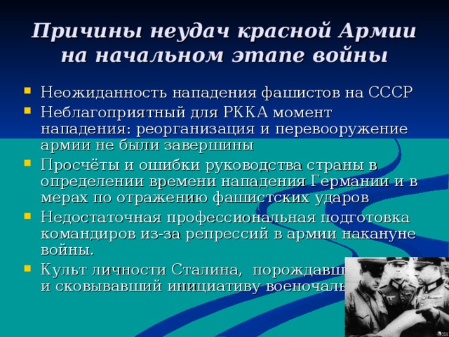 Причины неудач красной Армии на начальном этапе войны Неожиданность нападения фашистов на СССР Неблагоприятный для РККА момент нападения : реорганизация и перевооружение армии не были завершины Просчёты и ошибки руководства страны в определении времени нападения Германии и в мерах по отражению фашистских ударов Недостаточная профессиональная подготовка командиров из-за репрессий в армии накануне войны. Культ личности Сталина, порождавший страх и сковывавший инициативу военочальников. 