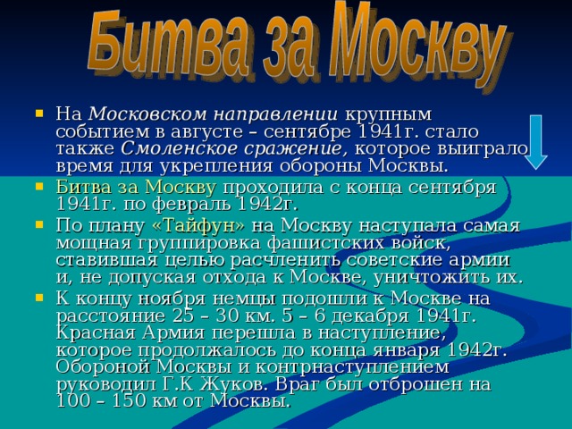 На Московском направлении крупным событием в августе – сентябре 1941г. стало также Смоленское сражение, которое  выиграло время для укрепления обороны Москвы. Битва за Москву проходила с конца сентября 1941г. по февраль 1942г. По плану «Тайфун» на Москву наступала самая мощная группировка фашистских войск, ставившая целью расчленить советские армии и, не допуская отхода к Москве, уничтожить их. К концу ноября немцы подошли к Москве на расстояние 25 – 30 км. 5 – 6 декабря 1941г. Красная Армия перешла в наступление, которое продолжалось до конца января 1942г. Обороной Москвы и контрнаступлением руководил Г.К Жуков. Враг был отброшен на 100 – 150 км от Москвы.    