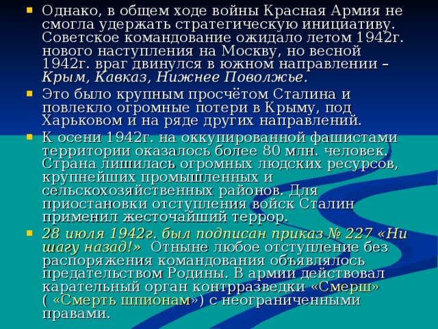 Однако, в общем ходе войны Красная Армия не смогла удержать стратегическую инициативу. Советское командование ожидало летом 1942г. нового наступления на Москву, но весной 1942г. враг двинулся в южном направлении – Крым, Кавказ, Нижнее Поволжье. Это было крупным просчётом Сталина и повлекло огромные потери в Крыму, под Харьковом и на ряде других направлений. К осени 1942г. на оккупированной фашистами территории оказалось более 80 млн. человек. Страна лишилась огромных людских ресурсов, крупнейших промышленных и сельскохозяйственных районов. Для приостановки отступления войск Сталин применил жесточайший террор. 28 июля 1942г. был подписан приказ № 227 «Ни шагу назад!» Отныне любое отступление без распоряжения командования объявлялось предательством Родины. В армии действовал карательный орган контрразведки «Смерш» ( «Смерть шпионам ») с неограниченными правами. 
