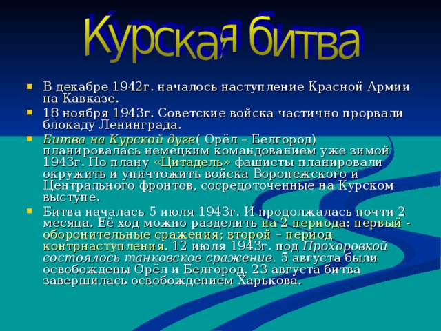 В декабре 1942г. началось наступление Красной Армии на Кавказе. 18 ноября 1943г. Советские войска частично прорвали блокаду Ленинграда. Битва на Курской дуге ( Орёл – Белгород) планировалась немецким командованием уже зимой 1943г. По плану «Цитадель» фашисты планировали окружить и уничтожить войска Воронежского и Центрального фронтов, сосредоточенные на Курском выступе. Битва началась 5 июля 1943г. И продолжалась почти 2 месяца. Её ход можно разделить на 2 периода : первый - оборонительные сражения ; второй – период контрнаступления. 12 июля 1943г. под Прохоровкой состоялось танковское сражение. 5 августа были освобождены Орёл и Белгород. 23 августа битва завершилась освобождением Харькова. 