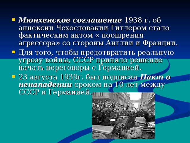 Мюнхенское соглашение 1938 г. об аннексии Чехословакии Гитлером стало фактическим актом « поощрения агрессора» со стороны Англии и Франции. Для того, чтобы предотвратить реальную угрозу войны, СССР приняло решение начать переговоры с Германией. 23 августа 1939г. был подписан Пакт о ненападении сроком на 10 лет между СССР и Германией.  