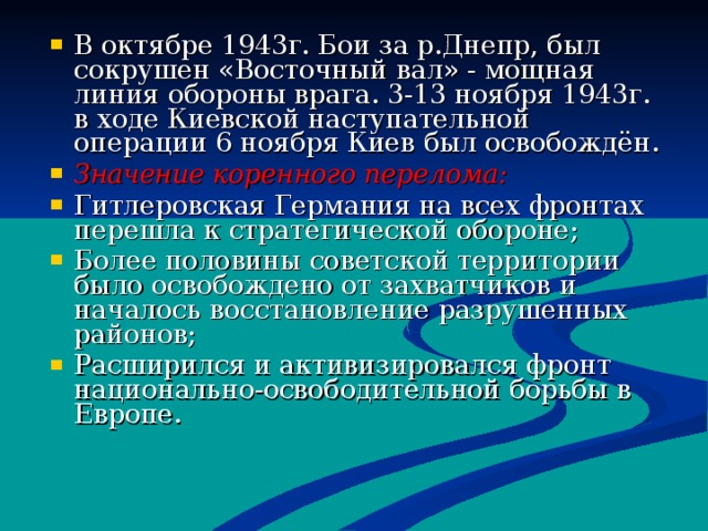 В октябре 1943г. Бои за р.Днепр, был сокрушен «Восточный вал» - мощная линия обороны врага. 3-13 ноября 1943г. в ходе Киевской наступательной операции 6 ноября Киев был освобождён. Значение коренного перелома : Гитлеровская Германия на всех фронтах перешла к стратегической обороне ; Более половины советской территории было освобождено от захватчиков и началось восстановление разрушенных районов ; Расширился и активизировался фронт национально-освободительной борьбы в Европе. 