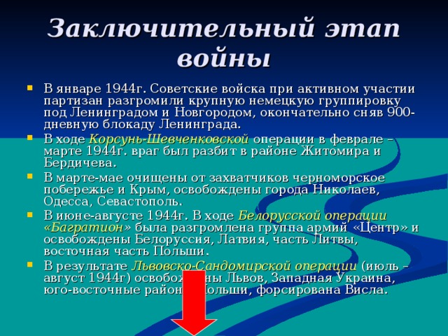 Заключительный этап войны В январе 1944г. Советские войска при активном участии партизан разгромили крупную немецкую группировку под Ленинградом и Новгородом, окончательно сняв 900-дневную блокаду Ленинграда. В ходе Корсунь-Шевченковской операции в феврале – марте 1944г. враг был разбит в районе Житомира и Бердичева. В марте-мае очищены от захватчиков черноморское побережье и Крым, освобождены города Николаев, Одесса, Севастополь. В июне-августе 1944г. В ходе Белорусской операции «Багратион » была разгромлена группа армий «Центр» и освобождены Белоруссия, Латвия, часть Литвы, восточная часть Польши. В результате Львовско-Сандомирской операции (июль – август 1944г) освобождены Львов, Западная Украина, юго-восточные районы Польши, форсирована Висла. 