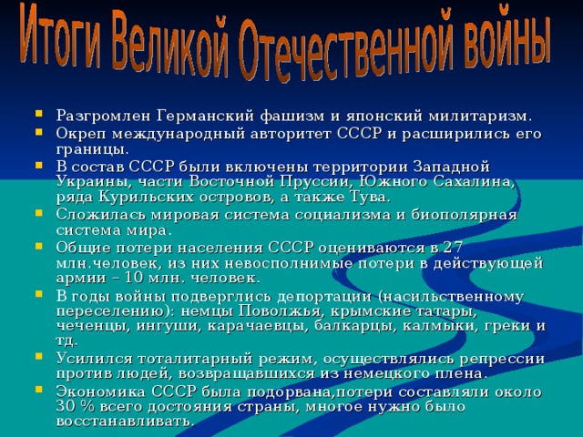 Разгромлен Германский фашизм и японский милитаризм. Окреп международный авторитет СССР и расширились его границы. В состав СССР были включены территории Западной Украины, части Восточной Пруссии, Южного Сахалина, ряда Курильских островов, а также Тува. Сложилась мировая система социализма и биополярная система мира. Общие потери населения СССР оцениваются в 27 млн.человек, из них невосполнимые потери в действующей армии – 10 млн. человек. В годы войны подверглись депортации (насильственному переселению) : немцы Поволжья, крымские татары, чеченцы, ингуши, карачаевцы, балкарцы, калмыки, греки и тд. Усилился тоталитарный режим, осуществлялись репрессии против людей, возвращавшихся из немецкого плена. Экономика СССР была подорвана,потери составляли около 30 % всего достояния страны, многое нужно было восстанавливать. 