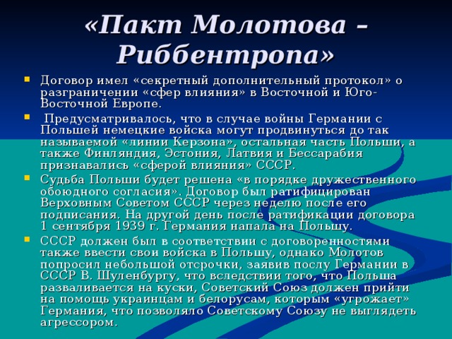 «Пакт Молотова – Риббентропа» Договор имел «секретный дополнительный протокол» о разграничении «сфер влияния» в Восточной и Юго-Восточной Европе.  Предусматривалось, что в случае войны Германии с Польшей немецкие войска могут продвинуться до так называемой «линии Керзона», остальная часть Польши, а также Финляндия, Эстония, Латвия и Бессарабия признавались «сферой влияния» СССР. Судьба Польши будет решена «в порядке дружественного обоюдного согласия». Договор был ратифицирован Верховным Советом СССР через неделю после его подписания. На другой день после ратификации договора 1 сентября 1939 г. Германия напала на Польшу. СССР должен был в соответствии с договоренностями также ввести свои войска в Польшу, однако Молотов попросил небольшой отсрочки, заявив послу Германии в СССР В. Шуленбургу, что вследствии того, что Польша разваливается на куски, Советский Союз должен прийти на помощь украинцам и белорусам, которым «угрожает» Германия, что позволяло Советскому Союзу не выглядеть агрессором. 