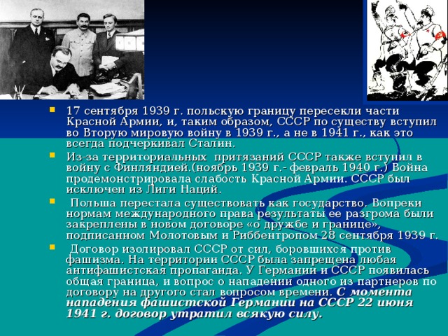 17 сентября 1939 г. польскую границу пересекли части Красной Армии, и, таким образом, СССР по существу вступил во Вторую мировую войну в 1939 г., а не в 1941 г., как это всегда подчеркивал Сталин. Из-за территориальных притязаний СССР также вступил в войну с Финляндией.(ноябрь 1939 г.- февраль 1940 г.) Война продемонстрировала слабость Красной Армии. СССР был исключен из Лиги Наций.  Польша перестала существовать как государство. Вопреки нормам международного права результаты ее разгрома были закреплены в новом договоре «о дружбе и границе», подписанном Молотовым и Риббентропом 28 сентября 1939 г.  Договор изолировал СССР от сил, боровшихся против фашизма. На территории СССР была запрещена любая антифашистская пропаганда. У Германии и СССР появилась общая граница, и вопрос о нападении одного из партнеров по договору на другого стал вопросом времени. С момента нападения фашистской Германии на СССР 22 июня 1941 г. договор утратил всякую силу.   