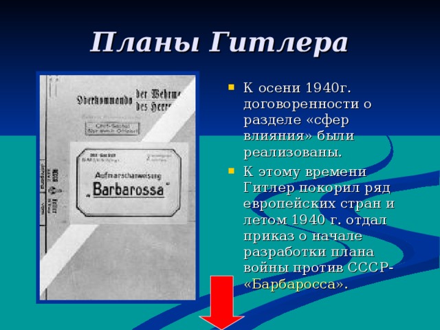 Планы Гитлера К осени 1940г. договоренности о разделе «сфер влияния» были реализованы. К этому времени Гитлер покорил ряд европейских стран и летом 1940 г. отдал приказ о начале разработки плана войны против СССР- «Барбаросса». 