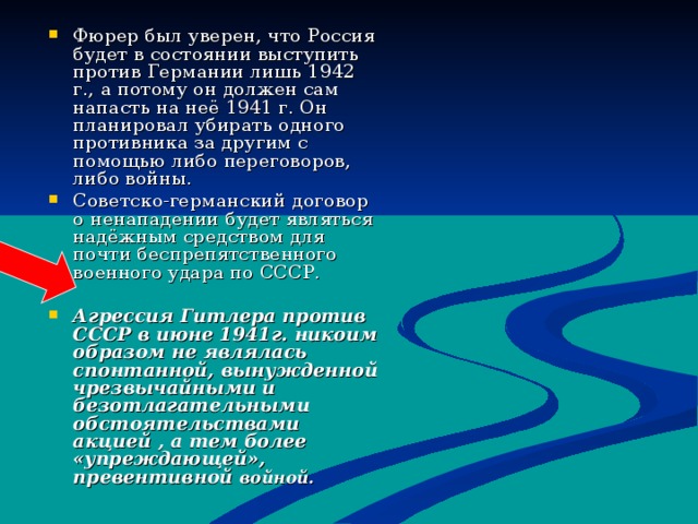 Фюрер был уверен, что Россия будет в состоянии выступить против Германии лишь 1942 г., а потому он должен сам напасть на неё 1941 г. Он планировал убирать одного противника за другим с помощью либо переговоров, либо войны. Советско-германский договор о ненападении будет являться надёжным средством для почти беспрепятственного военного удара по СССР.  Агрессия Гитлера против СССР в июне 1941г. никоим образом не являлась спонтанной, вынужденной чрезвычайными и безотлагательными обстоятельствами акцией , а тем более «упреждающей», превентивной войной. 