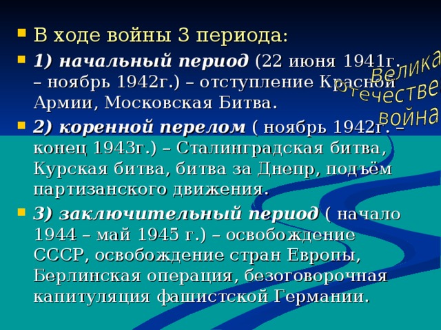 В ходе войны 3 периода : 1) начальный период (22 июня 1941г. – ноябрь 1942г.) – отступление Красной Армии, Московская Битва. 2) коренной перелом  ( ноябрь 1942г. – конец 1943г.) – Сталинградская битва, Курская битва, битва за Днепр, подъём партизанского движения. 3) заключительный период ( начало 1944 – май 1945 г.) – освобождение СССР, освобождение стран Европы, Берлинская операция, безоговорочная капитуляция фашистской Германии.   