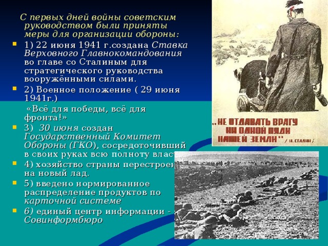  С первых дней войны советским руководством были приняты меры для организации обороны : 1) 22 июня 1941 г.создана Ставка Верховного Главнокомандования во главе со Сталиным для стратегического руководства вооружёнными силами. 2) Военное положение ( 29 июня 1941г.)  «Всё для победы, всё для фронта!» 3) 30 июня создан Государственный Комитет Обороны (ГКО ), сосредоточивший в своих руках всю полноту власти. 4) хозяйство страны перестроено на новый лад. 5) введено нормированное распределение продуктов по карточной системе 6) единый центр информации - Совинформбюро    
