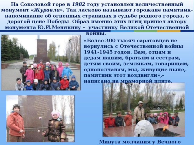 На Соколовой горе в 1982 году установлен величественный монумент «Журавли». Так ласково называют горожане памятник-напоминание об огненных страницах в судьбе родного города, о дорогой цене Победы . Образ именно этих птиц пришел автору монумента Ю.И.Менякину – участнику Великой Отечественной войны.    «Более 300 тысяч саратовцев не вернулись с Отечественной войны 1941-1945 годов. Вам, отцам и дедам нашим, братьям и сестрам, детям своим, землякам, товарищам, однополчанам, мы, живущие ныне, памятник этот воздвигли»,-написано на мраморной плите. Минута молчания у Вечного огня 