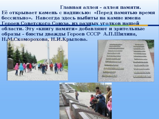  Главная аллея – аллея памяти.  Её открывает камень с надписью: «Перед памятью время бессильно». Навсегда здесь выбиты на камне имена Героев Советского Союза, из разных уголков нашей области. Эту «книгу памяти» добавляют и зрительные образы – бюсты дважды Героев СССР А.П.Шилина, Н.М.Скоморохова, Н.И.Крылова. 