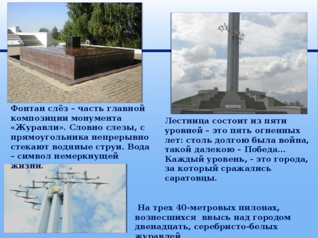 Фонтан слёз – часть главной композиции монумента «Журавли». Словно слезы, с прямоугольника непрерывно стекают водяные струи. Вода – символ немеркнущей жизни. Лестница состоит из пяти уровней – это пять огненных лет: столь долгою была война, такой далекою – Победа… Каждый уровень, - это города, за который сражались саратовцы.  На трех 40-метровых пилонах, вознесшихся ввысь над городом двенадцать, серебристо-белых журавлей . 