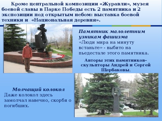  Кроме центральной композиции «Журавли», музея боевой славы в Парке Победы есть 2 памятника и 2 экспозиции под открытым небом: выставка боевой техники и «Национальная деревня». Памятник малолетним узникам фашизма «Люди мира на минуту встаньте» - выбито на пьедестале этого памятника. Авторы этих памятников– скульпторы Андрей и Сергей Щербаковы . Молчащий колокол Даже колокол здесь замолчал навечно, скорбя о погибших. 
