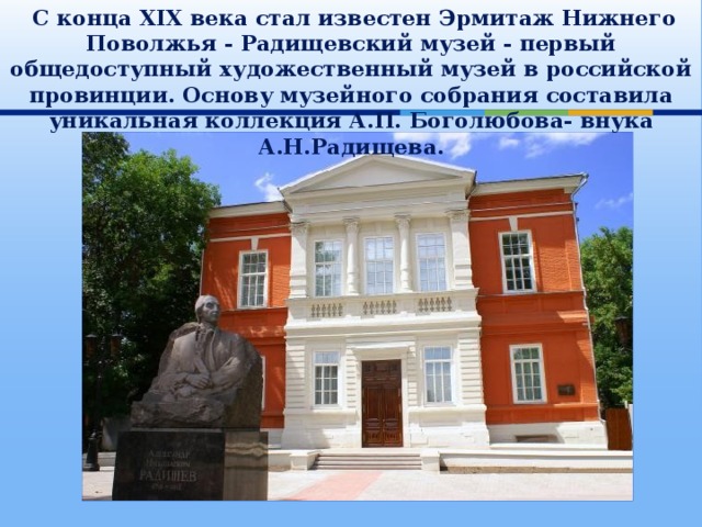  С конца ХIХ века стал известен Эрмитаж Нижнего Поволжья - Радищевский музей - первый общедоступный художественный музей в российской провинции. Основу музейного собрания составила уникальная коллекция А.П. Боголюбова- внука А.Н.Радищева . 