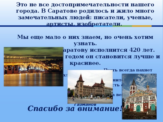 Это не все достопримечательности нашего города. В Саратове родилось и жило много замечательных людей: писатели, ученые, артисты, изобретатели.  Мы еще мало о них знаем, но очень хотим узнать.  В этом году Саратову исполнится 420 лет. Пусть с каждым годом он становится лучше и красивее.    Пусть всегда пахнет хлебом Поволжье,  Рыбой полнится Волга-река,  Пусть стоит русский город Саратов  На века, на века, на века.  Олег Газманов   Спасибо за внимание! 