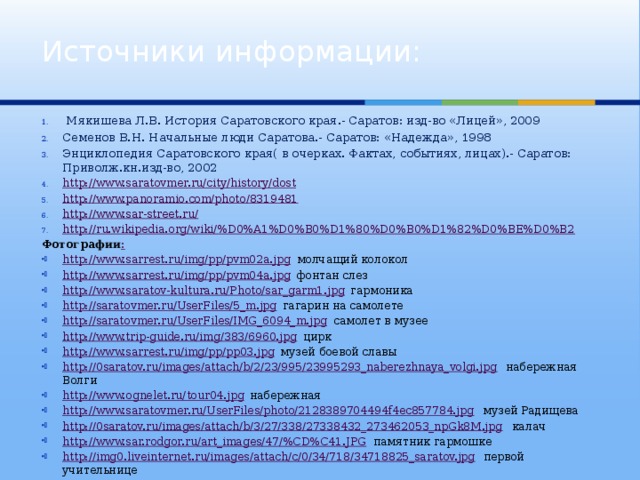 Источники информации:  Мякишева Л.В. История Саратовского края.- Саратов: изд-во «Лицей», 2009 Семенов В.Н. Начальные люди Саратова.- Саратов: «Надежда», 1998 Энциклопедия Саратовского края( в очерках. Фактах, событиях, лицах).- Саратов: Приволж.кн.изд-во, 2002 http://www.saratovmer.ru/city/history/dost http://www.panoramio.com/photo/8319481 http://www.sar-street.ru/ http://ru.wikipedia.org/wiki/%D0%A1%D0%B0%D1%80%D0%B0%D1%82%D0%BE%D0%B2  Фотографии : http://www.sarrest.ru/img/pp/pvm02a.jpg молчащий колокол http://www.sarrest.ru/img/pp/pvm04a.jpg фонтан слез http://www.saratov-kultura.ru/Photo/sar_garm1.jpg гармоника http://saratovmer.ru/UserFiles/5_m.jpg гагарин на самолете http://saratovmer.ru/UserFiles/IMG_6094_m.jpg самолет в музее http://www.trip-guide.ru/img/383/6960.jpg цирк http://www.sarrest.ru/img/pp/pp03.jpg музей боевой славы http://0saratov.ru/images/attach/b/2/23/995/23995293_naberezhnaya_volgi.jpg набережная Волги http://www.ognelet.ru/tour04.jpg набережная http://www.saratovmer.ru/UserFiles/photo/2128389704494f4ec857784.jpg музей Радищева http://0saratov.ru/images/attach/b/3/27/338/27338432_273462053_npGk8M.jpg калач http://www.sar.rodgor.ru/art_images/47/%CD%C41.JPG памятник гармошке http://img0.liveinternet.ru/images/attach/c/0/34/718/34718825_saratov.jpg первой учительнице 