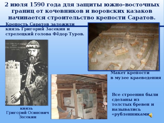 2 июля 1590 года для защиты южно-восточных границ от кочевников и воровских казаков начинается строительство крепости Саратов. Крепость Саратов заложили князь Григорий Засекин и стрелецкий голова Фёдор Туров. Макет крепости в музее краеведения Все строения были сделаны из толстых бревен и назывались «рубленниками» князь Григорий Осипович Засекин 