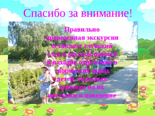 Спасибо за внимание! Правильно проведенная экскурсия оставляет глубокий след в детской памяти и находит отражение в творческих играх детей, оказывая влияние на их поступки и поведение  